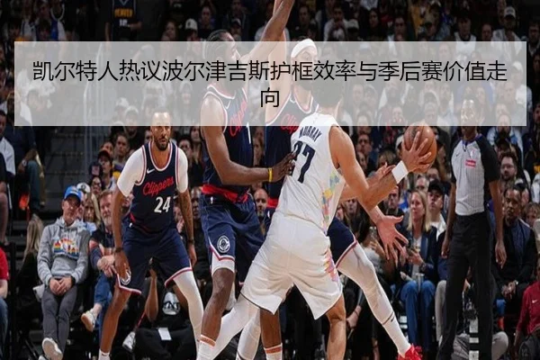 凯尔特人热议波尔津吉斯护框效率与季后赛价值走向