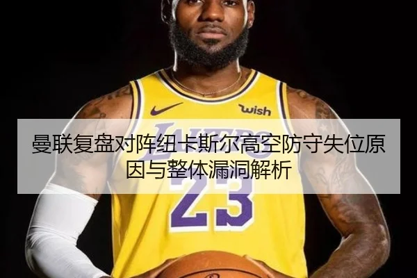曼联复盘对阵纽卡斯尔高空防守失位原因与整体漏洞解析