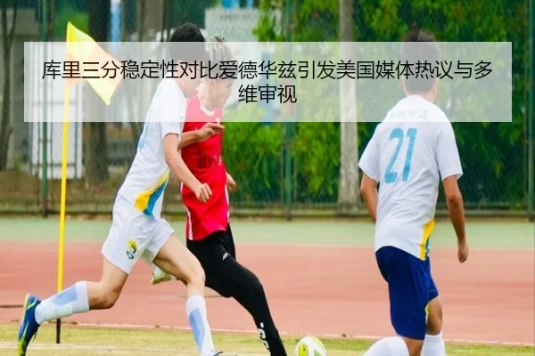 库里三分稳定性对比爱德华兹引发美国媒体热议与多维审视